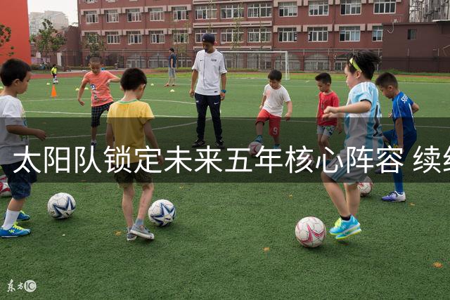 太阳队锁定未来五年核心阵容 续约狄龙+引进新援剑指总冠军